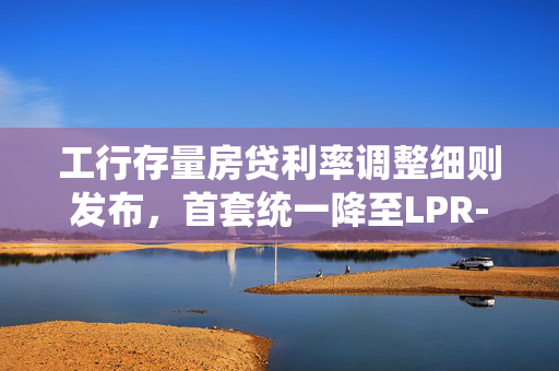 工行存量房贷利率调整细则发布，首套统一降至LPR-30BP