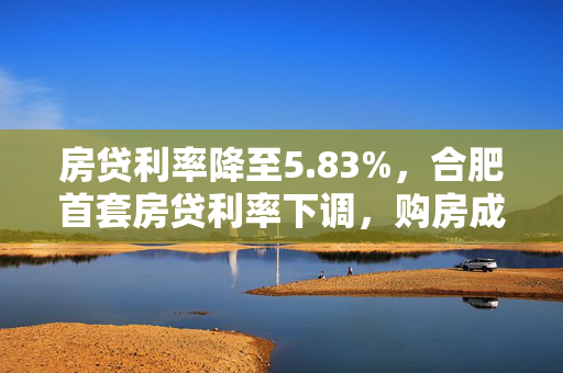 房贷利率降至5.83%，合肥首套房贷利率下调，购房成本降低