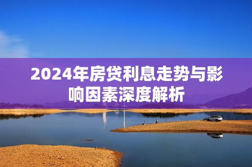 2024年房贷利息走势与影响因素深度解析