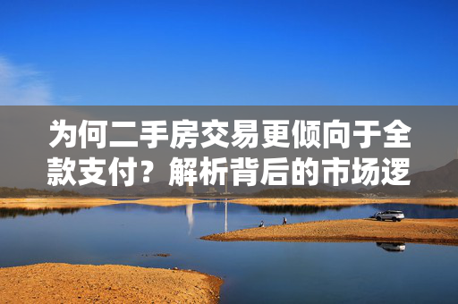 为何二手房交易更倾向于全款支付？解析背后的市场逻辑与购房者心理