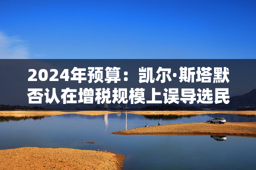 2024年预算：凯尔·斯塔默否认在增税规模上误导选民