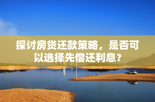 探讨房贷还款策略，是否可以选择先偿还利息？