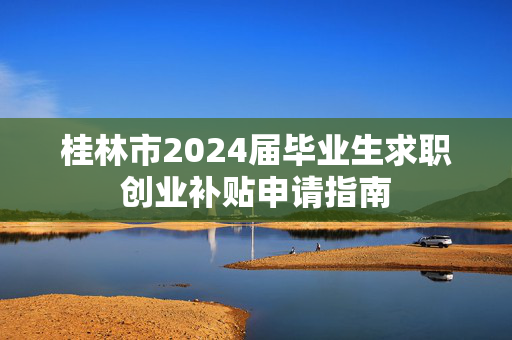 桂林市2024届毕业生求职创业补贴申请指南