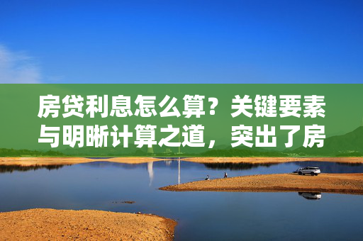 房贷利息怎么算？关键要素与明晰计算之道，突出了房贷利息计算的关键要素，即贷款本金、利率和还款期限。同时，明晰计算之道则表明文章将提供清晰、易懂的计算方法和步骤，帮助读者更好地理解和掌握房贷利息的计算过程。