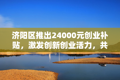 济阳区推出24000元创业补贴，激发创新创业活力，共筑梦想之城