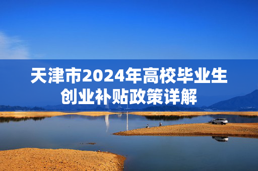 天津市2024年高校毕业生创业补贴政策详解