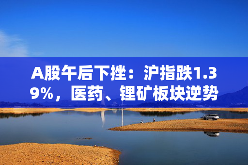 A股午后下挫：沪指跌1.39%，医药、锂矿板块逆势活跃