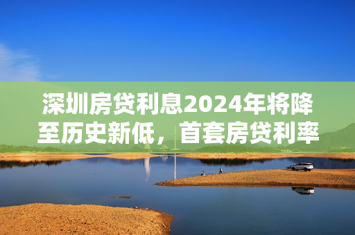 深圳房贷利息2024年将降至历史新低，首套房贷利率为3.15%，二套房贷款利率为3.55%。这一调整将显著降低购房者的还款压力，并促进房地产市场的健康发展。