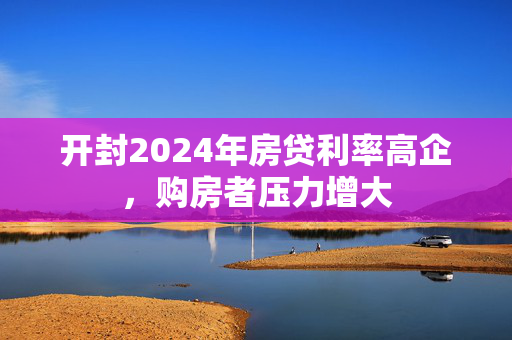 开封2024年房贷利率高企，购房者压力增大