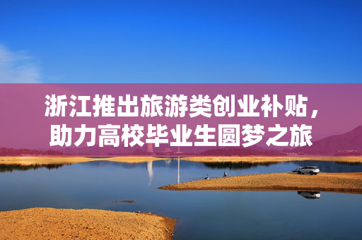 浙江推出旅游类创业补贴，助力高校毕业生圆梦之旅