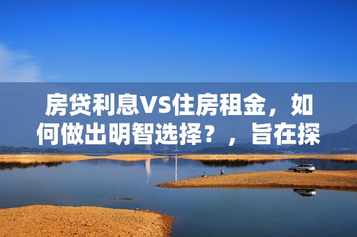 房贷利息VS住房租金，如何做出明智选择？，旨在探讨购房贷款的利息成本与租赁住房时的租金支出之间的比较，帮助读者在买房和租房之间做出更明智的财务决策。通过分析两种居住方式的经济负担，可以更好地规划个人或家庭的财务状况。