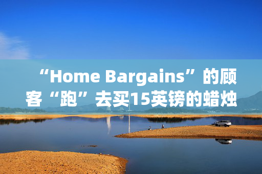 “Home Bargains”的顾客“跑”去买15英镑的蜡烛和230英镑的几乎一模一样