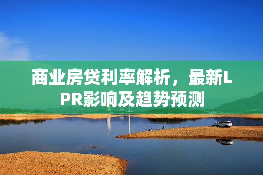 商业房贷利率解析，最新LPR影响及趋势预测