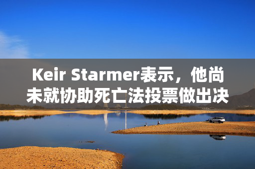 Keir Starmer表示，他尚未就协助死亡法投票做出决定