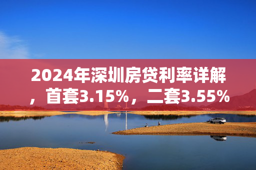 2024年深圳房贷利率详解，首套3.15%，二套3.55%