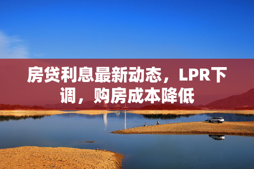 房贷利息最新动态，LPR下调，购房成本降低