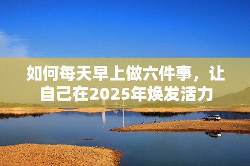 如何每天早上做六件事，让自己在2025年焕发活力