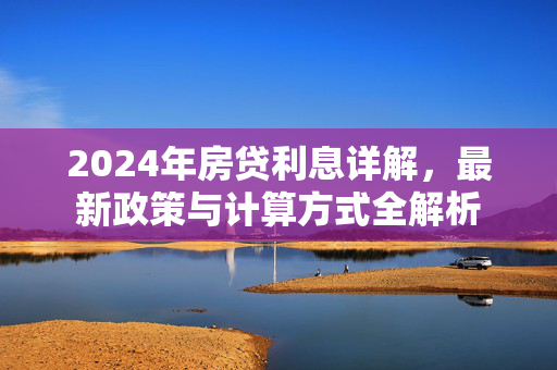 2024年房贷利息详解，最新政策与计算方式全解析