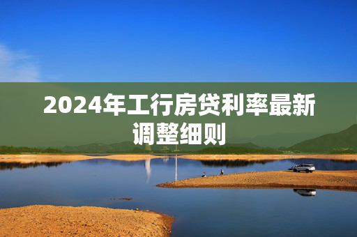 2024年工行房贷利率最新调整细则