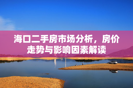 海口二手房市场分析，房价走势与影响因素解读