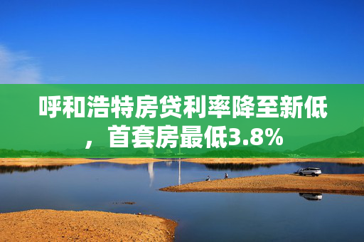 呼和浩特房贷利率降至新低，首套房最低3.8%