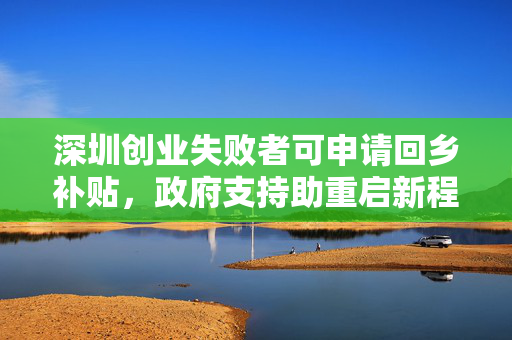 深圳创业失败者可申请回乡补贴，政府支持助重启新程