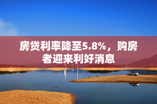 房贷利率降至5.8%，购房者迎来利好消息