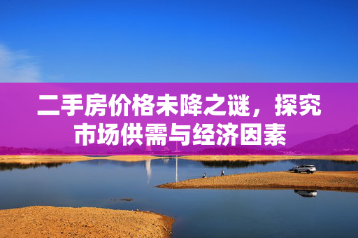 二手房价格未降之谜，探究市场供需与经济因素