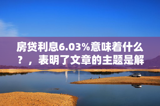 房贷利息6.03%意味着什么？，表明了文章的主题是解释房贷利率为6.03%的含义。通过文章内容，读者可以了解到这一利率水平对购房者的实际影响，例如贷款成本、月供金额以及与市场其他利率的对比情况。此外，文章可能还会探讨当前金融市场背景下，房贷利率为何处于这一水平，以及购房者在选择贷款时应考虑的因素。