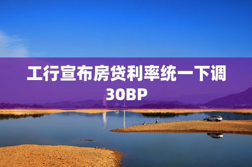 工行宣布房贷利率统一下调30BP