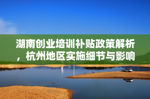 湖南创业培训补贴政策解析，杭州地区实施细节与影响，本文深入探讨了湖南地区创业培训补贴政策在杭州的实施情况及其对当地创业者的影响。通过分析政策内容、申请流程及补贴标准，揭示了该政策如何促进就业和创业活动，特别是针对特定群体如登记失业人员、大学生等的支持措施。此外，文章还讨论了政策执行中的挑战与机遇，为理解湖南创业培训补贴政策提供了全面视角。