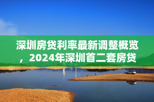 深圳房贷利率最新调整概览，2024年深圳首二套房贷利率变化详解