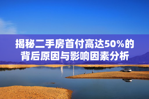 揭秘二手房首付高达50%的背后原因与影响因素分析