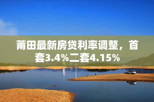 莆田最新房贷利率调整，首套3.4%二套4.15%