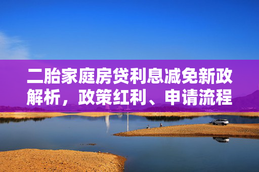 二胎家庭房贷利息减免新政解析，政策红利、申请流程与市场影响全解读，试图全面覆盖关于二胎家庭房贷利息减免政策的多个关键方面，包括政策本身的内容（政策红利）、实际操作指南（申请流程）、以及对市场和潜在受益者的影响（市场影响全解读）。