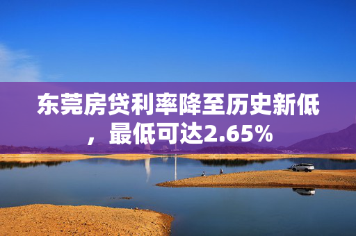 东莞房贷利率降至历史新低，最低可达2.65%