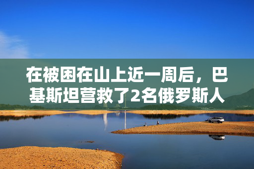 在被困在山上近一周后，巴基斯坦营救了2名俄罗斯人，但仍有1人失踪