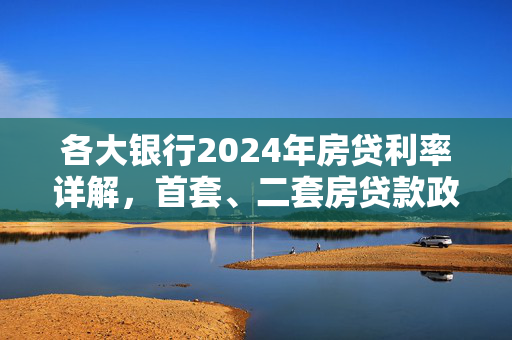 各大银行2024年房贷利率详解，首套、二套房贷款政策全面解析，涵盖了您提供的内容中关于房贷利息的主要方面，包括涉及的银行、时间范围（2024年）、房贷类型（首套和二套房），以及政策解析的深度。希望这个标题能够满足您的需求。如果您还有其他问题，请随时问我。