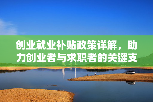 创业就业补贴政策详解，助力创业者与求职者的关键支持措施