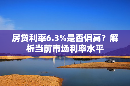 房贷利率6.3%是否偏高？解析当前市场利率水平