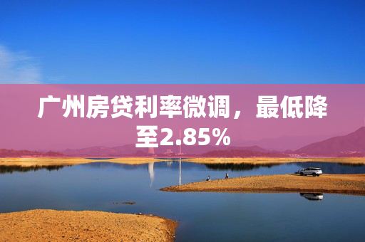 广州房贷利率微调，最低降至2.85%