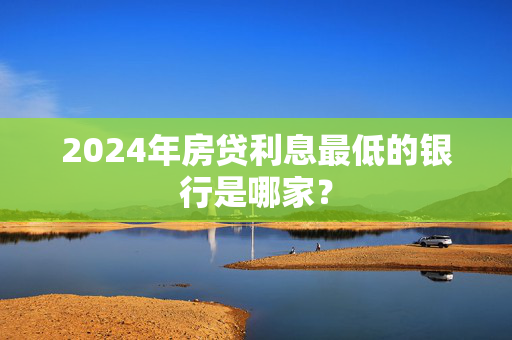 2024年房贷利息最低的银行是哪家？