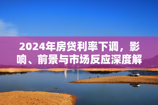 2024年房贷利率下调，影响、前景与市场反应深度解析