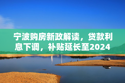 宁波购房新政解读，贷款利息下调，补贴延长至2024年底