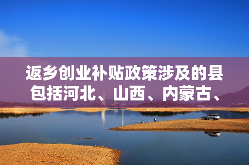 返乡创业补贴政策涉及的县包括河北、山西、内蒙古、辽宁、吉林、黑龙江、江苏、安徽、福建、江西、山东、河南、湖北、湖南、广西、海南、重庆、四川、贵州、云南、西藏、陕西、甘肃、青海、宁夏和新疆等25个省（区）的135个县，这些县市（区）被国家发改委等部门列为结合新型城镇化开展支持农民工等人员返乡创业试点的地区。