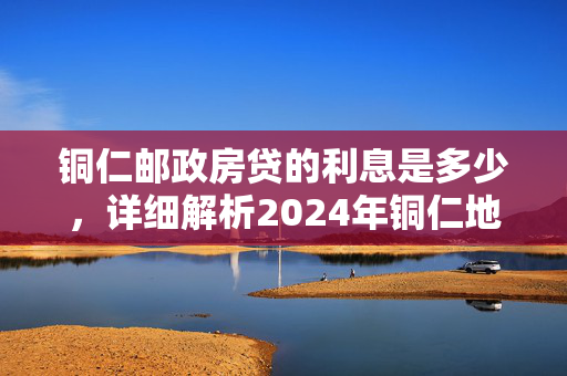 铜仁邮政房贷的利息是多少，详细解析2024年铜仁地区邮政银行房贷利率