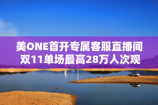 美ONE首开专属客服直播间 双11单场最高28万人次观看