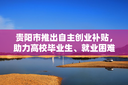 贵阳市推出自主创业补贴，助力高校毕业生、就业困难人员等群体实现创业梦。