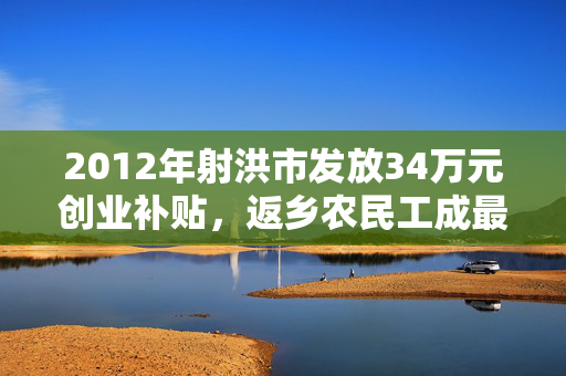 2012年射洪市发放34万元创业补贴，返乡农民工成最大受益群体