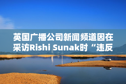 英国广播公司新闻频道因在采访Rishi Sunak时“违反公正原则”被罚款10万英镑